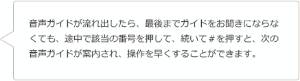 音声ガイドが流れ出したら、最後までガイドをお聞きにならなくても、途中で該当の番号を押して、続いて＃を押すと、次の音声ガイドが案内され、操作を早くすることができます。